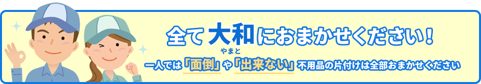 全て大和におまかせください！一人では「面倒」や「出来ない」不用品の片付けは全部おまかせください