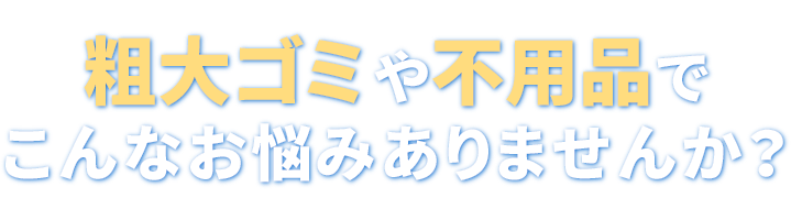 粗大ゴミや不用品でこんなお悩みありませんか？